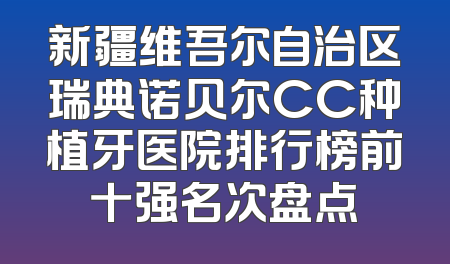 新疆维吾尔自治区瑞典诺贝尔CC种植牙医院排行榜前十强名次盘点