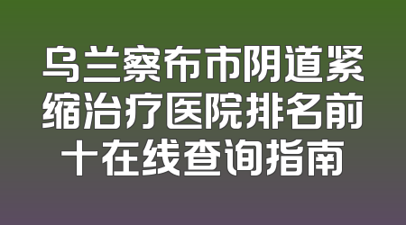 乌兰察布市阴道紧缩治疗医院排名前十在线查询指南