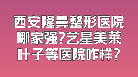 西安隆鼻整形医院哪家强？艺星美莱叶子等医院咋样？