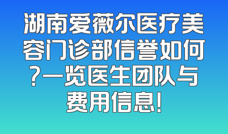 湖南爱薇尔医疗美容门诊部信誉如何？一览医生团队与费用信息！