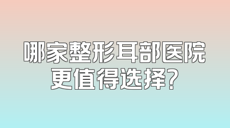 哪家整形耳部医院更值得选择？