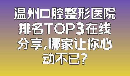温州口腔整形医院排名TOP3在线分享，哪家让你心动不已？