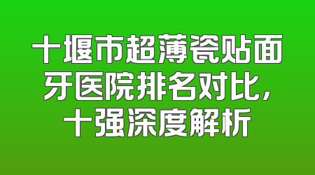 十堰市超薄瓷贴面牙医院排名对比，十强深度解析