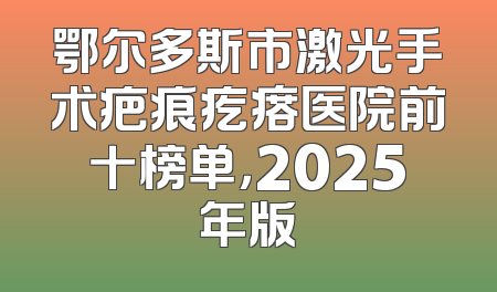 鄂尔多斯市激光手术疤痕疙瘩医院前十榜单，2025年版