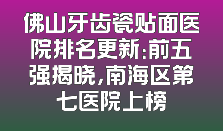 佛山牙齿瓷贴面医院排名更新：前五强揭晓，南海区第七医院上榜