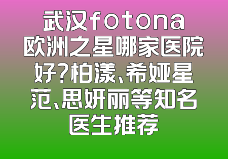 武汉fotona欧洲之星哪家医院好？柏漾、希娅星范、思妍丽等知名医生推荐