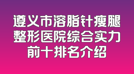 遵义市溶脂针瘦腿整形医院综合实力前十排名介绍
