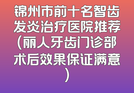 锦州市前十名智齿发炎治疗医院推荐（丽人牙齿门诊部术后效果保证满意）