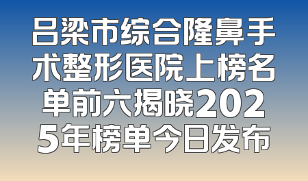 吕梁市综合隆鼻手术整形医院上榜名单前六揭晓2025年榜单今日发布