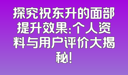 探究祝东升的面部提升效果：个人资料与用户评价大揭秘！