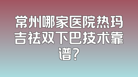 常州哪家医院热玛吉祛双下巴技术靠谱？