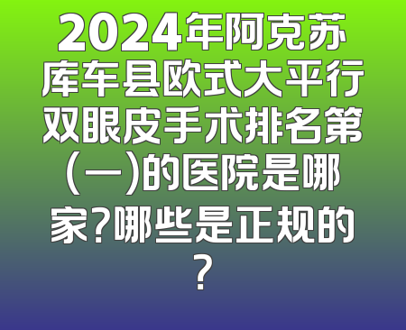 2024年阿克苏库车县欧式大平行双眼皮手术排名第（一）的医院是哪家？哪些是正规的？