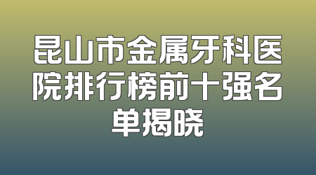 昆山市金属牙科医院排行榜前十强名单揭晓
