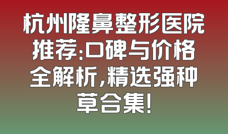 杭州隆鼻整形医院推荐：口碑与价格全解析，精选强种草合集！