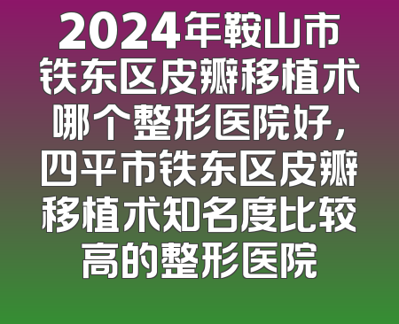2024年鞍山市铁东区皮瓣移植术哪个整形医院好，四平市铁东区皮瓣移植术知名度比较高的整形医院
