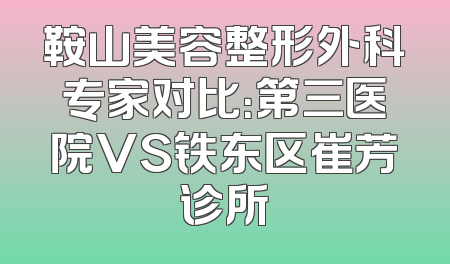 鞍山美容整形外科专家对比：第三医院VS铁东区崔芳诊所