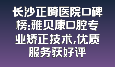 长沙正畸医院口碑榜：雅贝康口腔专业矫正技术，优质服务获好评