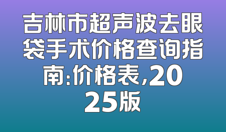 吉林市超声波去眼袋手术价格查询指南：价格表，2025版