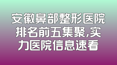 安徽鼻部整形医院排名前五集聚，实力医院信息速看