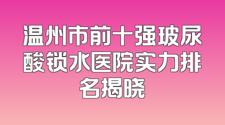 温州市前十强玻尿酸锁水医院实力排名揭晓