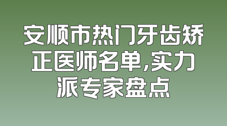 安顺市热门牙齿矫正医师名单，实力派专家盘点