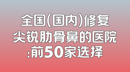全国（国内）修复尖锐肋骨鼻的医院：前50家选择