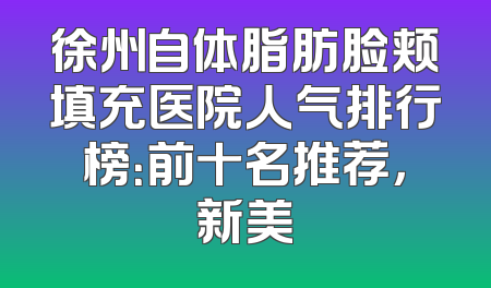 徐州自体脂肪脸颊填充医院人气排行榜：前十名推荐，新美