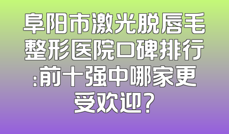 阜阳市激光脱唇毛整形医院口碑排行：前十强中哪家更受欢迎？