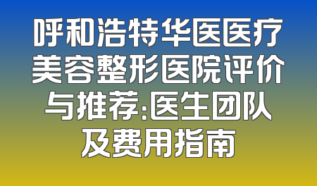 呼和浩特华医医疗美容整形医院评价与推荐：医生团队及费用指南