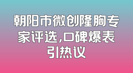 朝阳市微创隆胸专家评选，口碑爆表引热议