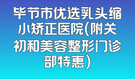 毕节市优选乳头缩小矫正医院（附关初和美容整形门诊部特惠）