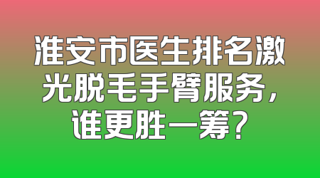 淮安市医生排名激光脱毛手臂服务，谁更胜一筹？