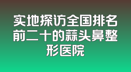 实地探访全国排名前二十的蒜头鼻整形医院