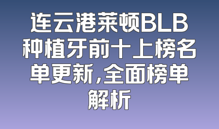 连云港莱顿BLB种植牙前十上榜名单更新，全面榜单解析