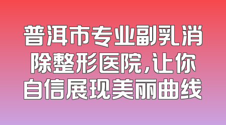 普洱市专业副乳消除整形医院，让你自信展现美丽曲线