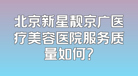 北京新星靓京广医疗美容医院服务质量如何？