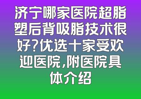 济宁哪家医院超脂塑后背吸脂技术很好？优选十家受欢迎医院，附医院具体介绍