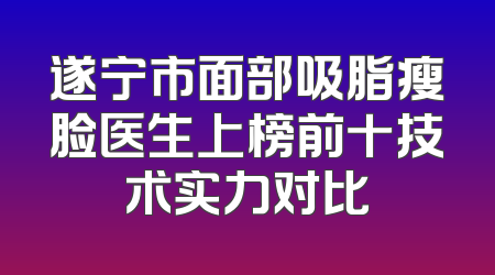 遂宁市面部吸脂瘦脸医生上榜前十技术实力对比