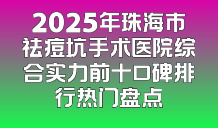 2025年珠海市祛痘坑手术医院综合实力前十口碑排行热门盘点
