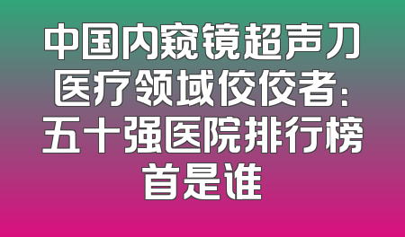 中国内窥镜超声刀医疗领域佼佼者：五十强医院排行榜首是谁
