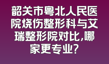 韶关市粤北人民医院烧伤整形科与艾瑞整形院对比，哪家更专业？