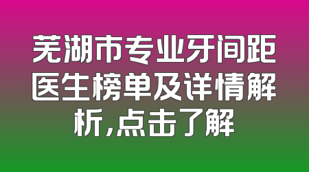 芜湖市专业牙间距医生榜单及详情解析，点击了解