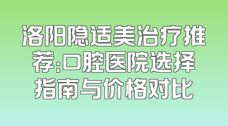 洛阳隐适美治疗推荐：口腔医院选择指南与价格对比