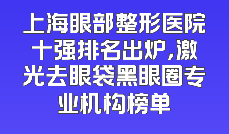 上海眼部整形医院十强排名出炉，激光去眼袋黑眼圈专业机构榜单