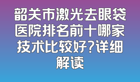 韶关市激光去眼袋医院排名前十哪家技术比较好？详细解读