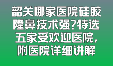 韶关哪家医院硅胶隆鼻技术强？特选五家受欢迎医院，附医院详细讲解