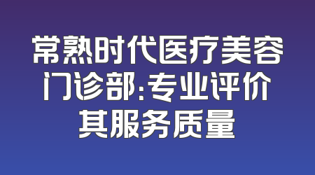 常熟时代医疗美容门诊部：专业评价其服务质量
