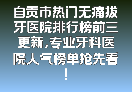 自贡市热门无痛拔牙医院排行榜前三更新，专业牙科医院人气榜单抢先看！