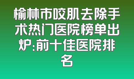 榆林市咬肌去除手术热门医院榜单出炉：前十佳医院排名