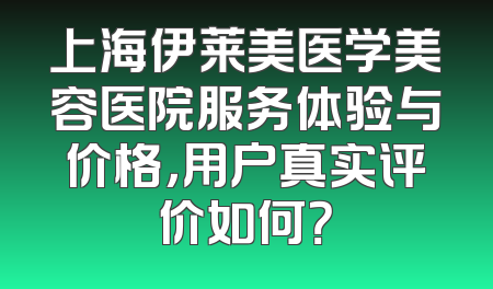 上海伊莱美医学美容医院服务体验与价格，用户真实评价如何？